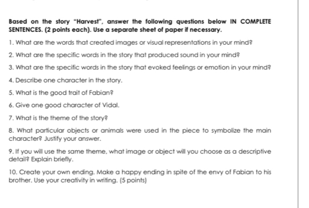 Based on the story “Harvest”, answer the following questions below IN COMPLETE 
SENTENCES. (2 points each). Use a separate sheet of paper if necessary. 
1. What are the words that created images or visual representations in your mind? 
2. What are the specific words in the story that produced sound in your mind? 
3. What are the specific words in the story that evoked feelings or emotion in your mind? 
4. Describe one character in the story. 
5. What is the good trait of Fabian? 
6. Give one good character of Vidal. 
7. What is the theme of the story? 
8. What particular objects or animals were used in the piece to symbolize the main 
character? Justify your answer. 
9. If you will use the same theme, what image or object will you choose as a descriptive 
detail? Explain briefly. 
10. Create your own ending. Make a happy ending in spite of the envy of Fabian to his 
brother. Use your creativity in writing. (5 points)