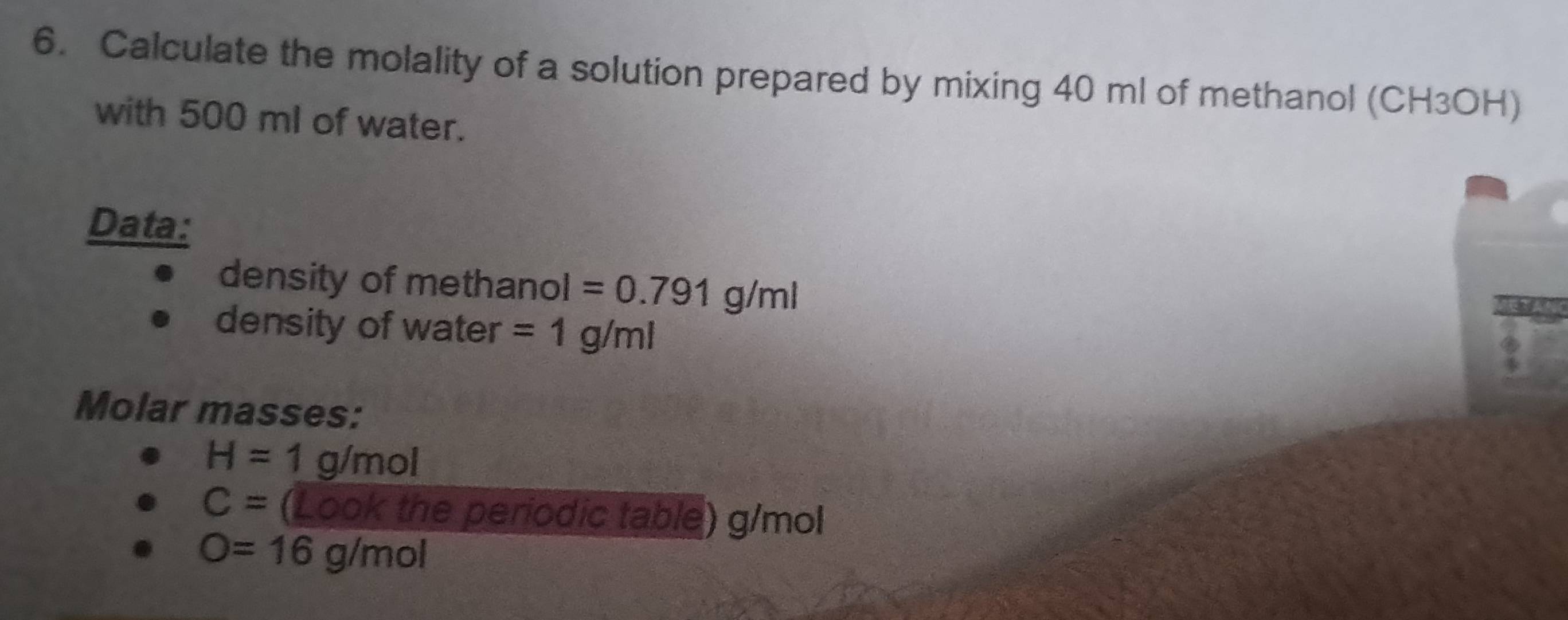 Calculate the molality of a solution prepared by mixing 40 ml of methanol (CH3OH) 
with 500 ml of water. 
Data: 
density of methanol =0.791g/ml
density of water =1g/ml
Molar masses:
H=1 g/mol
C= (Look the periodic table) g/mol
O=16g/mol