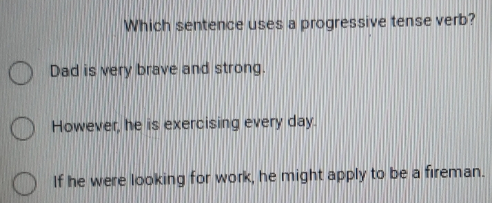 Which sentence uses a progressive tense verb?
Dad is very brave and strong.
However, he is exercising every day.
If he were looking for work, he might apply to be a fireman.