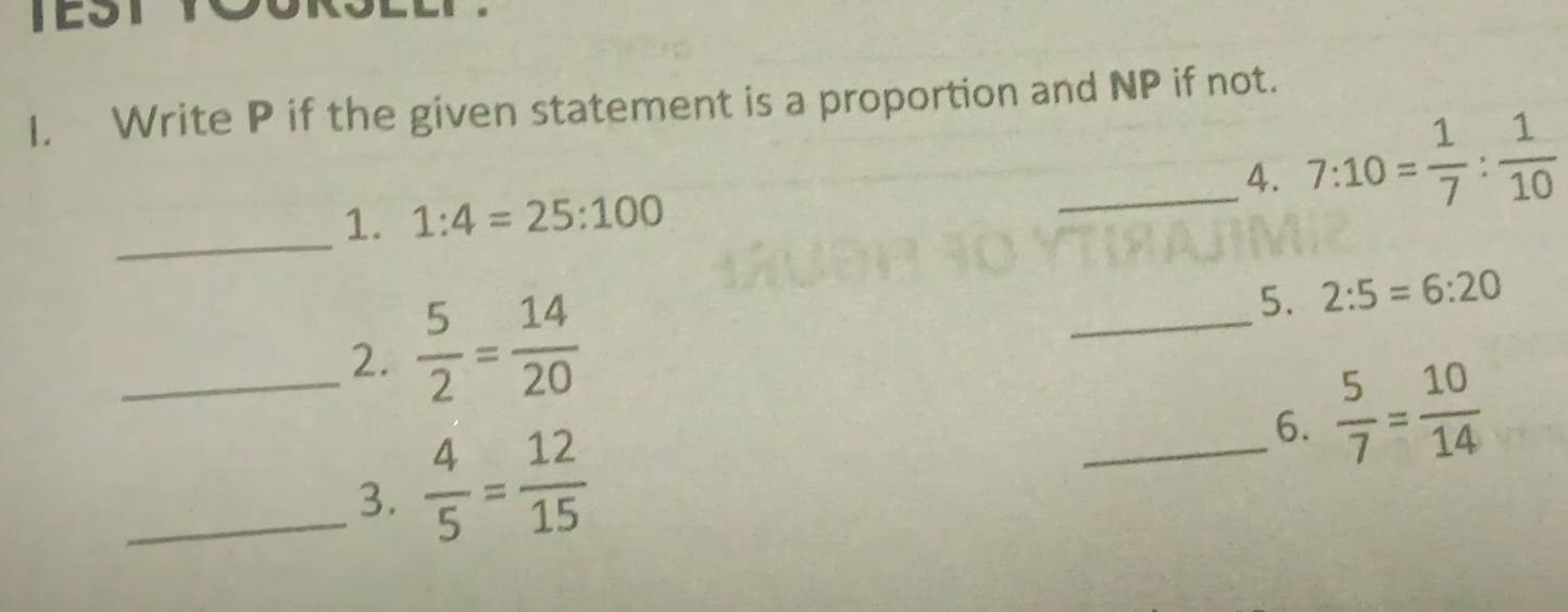 TEST 
I. Write P if the given statement is a proportion and NP if not. 
_4. 7:10= 1/7 : 1/10 
_1. 1:4=25:100
_2.  5/2 = 14/20 
_ 
5. 2:5=6:20
_6.  5/7 = 10/14 
_3.  4/5 = 12/15 