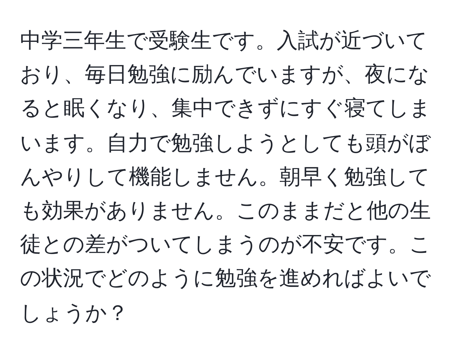 中学三年生で受験生です。入試が近づいており、毎日勉強に励んでいますが、夜になると眠くなり、集中できずにすぐ寝てしまいます。自力で勉強しようとしても頭がぼんやりして機能しません。朝早く勉強しても効果がありません。このままだと他の生徒との差がついてしまうのが不安です。この状況でどのように勉強を進めればよいでしょうか？