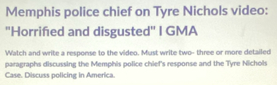 Memphis police chief on Tyre Nichols video: 
"Horriñed and disgusted" I GMA 
Watch and write a response to the video. Must write two- three or more detailed 
paragraphs discussing the Memphis police chief's response and the Tyre Nichols 
Case. Discuss policing in America.