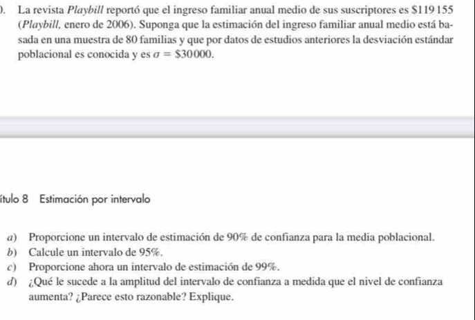 La revista Playbill reportó que el ingreso familiar anual medio de sus suscriptores es $119 155
(Playbill, enero de 2006). Suponga que la estimación del ingreso familiar anual medio está ba- 
sada en una muestra de 80 familias y que por datos de estudios anteriores la desviación estándar 
poblacional es conocida y es sigma =$30000. 
ítulo 8 Estimación por intervalo 
a) Proporcione un intervalo de estimación de 90% de confianza para la media poblacional. 
b) Calcule un intervalo de 95%. 
c) Proporcione ahora un intervalo de estimación de 99%. 
d) ¿Qué le sucede a la amplitud del intervalo de confianza a medida que el nivel de confianza 
aumenta? ¿Parece esto razonable? Explique.