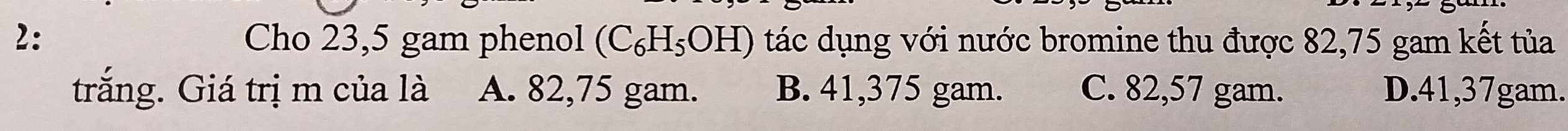 2: Cho 23,5 gam phenol (C₆H₅OH) tác dụng với nước bromine thu được 82,75 gam kết tủa
trắng. Giá trị m của là A. 82,75 gam. B. 41,375 gam. C. 82,57 gam. D. 41, 37gam.