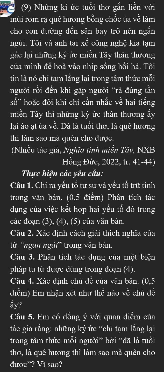 (9) Những kí ức tuổi thơ gắn liền với
mùi rơm rạ quê hương bỗng chốc ủa về làm
cho con đường đến sân bay trở nên ngắn
ngủi. Tôi và anh tài xế công nghệ kia tạm
gác lại những ký ức miền Tây thân thương
của mình đề hoà vào nhịp sống hối hả. Tôi
tin là nó chỉ tạm lắng lại trong tâm thức mỗi
người rồi đến khi gặp người “rà đúng tần
swidehat O''' hoặc đôi khi chỉ cần nhắc về hai tiếng
miền Tây thì những ký ức thân thương ấy
lại ào ạt ùa về. Đã là tuổi thơ, là quê hương
thì làm sao mà quên cho được.
(Nhiều tác giả, Nghĩa tình miền Tây, NXB
Hồng Đức, 2022, tr. 41-44)
Thực hiện các yêu cầu:
Câu 1. Chi ra yếu tố tự sự và yếu tố trữ tình
trong văn bản. (0,5 điểm) Phân tích tác
dụng của việc kết hợp hai yếu tố đó trong
các đoạn (3), (4), (5) của văn bản.
Câu 2. Xác định cách giải thích nghĩa của
từ “ngan ngát” trong văn bản.
Câu 3. Phân tích tác dụng của một biện
pháp tu từ được dùng trong đoạn (4).
Câu 4. Xác định chủ đề của văn bản. (0,5
điểm) Em nhận xét như thế nào về chủ đề
ấy?
Câu 5. Em có đồng ý với quan điểm của
tác giả rằng: những ký ức “chi tạm lắng lại
trong tâm thức mỗi người” bởi “đã là tuổi
thơ, là quê hương thì làm sao mà quên cho
được”? Vì sao?