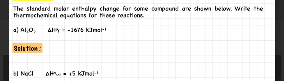 The standard molar enthalpy change for some compound are shown below. Write the 
thermochemical equations for these reactions. 
a) Al_2O_3 △ H^of=-1676kJmol^(-1)
Solution : 
b) NaCl △ H^o_sol=+5 A> íma l^(-1)