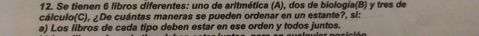 Se tienen 6 libros diferentes: uno de aritmética (A), dos de biología(B) y tres de 
cálculo(C), ¿De cuántas maneras se pueden ordenar en un estante?, si: 
a) Los libros de cada tipo deben estar en ese orden y todos juntos.