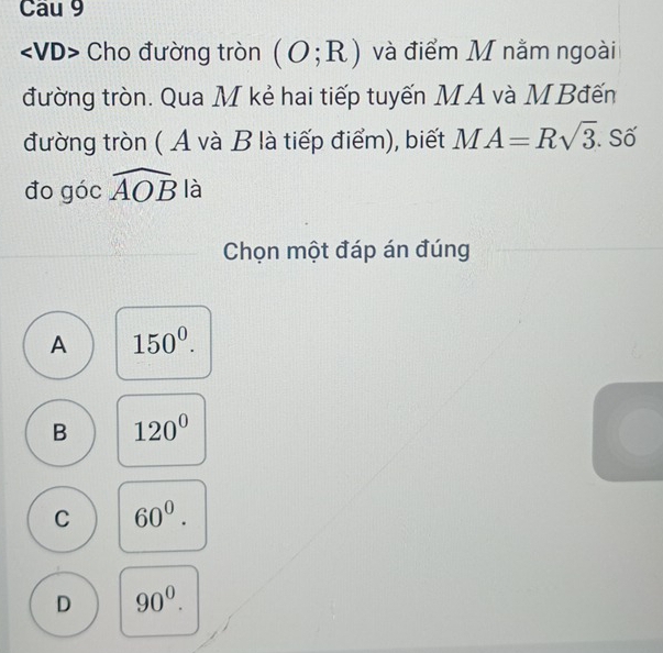 Cau 9
Cho đường tròn (O;R) và điểm M nằm ngoài
đường tròn. Qua M kẻ hai tiếp tuyến MA và MBđến
đường tròn ( A và B là tiếp điểm), biết MA=Rsqrt(3). Số
đo góc widehat AOB là
Chọn một đáp án đúng
A 150^0.
B 120°
C 60^0.
D 90^0.