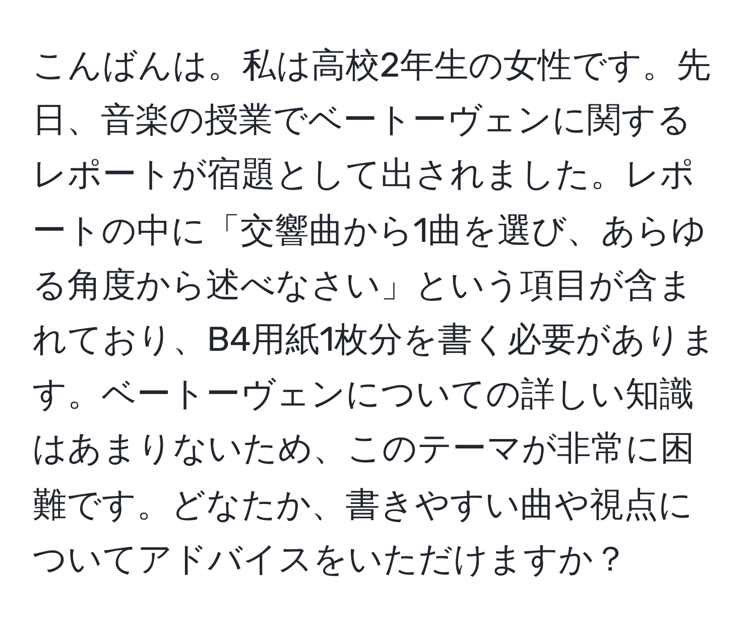 こんばんは。私は高校2年生の女性です。先日、音楽の授業でベートーヴェンに関するレポートが宿題として出されました。レポートの中に「交響曲から1曲を選び、あらゆる角度から述べなさい」という項目が含まれており、B4用紙1枚分を書く必要があります。ベートーヴェンについての詳しい知識はあまりないため、このテーマが非常に困難です。どなたか、書きやすい曲や視点についてアドバイスをいただけますか？