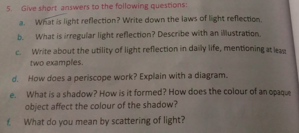 Give short answers to the following questions: 
a. What is light reflection? Write down the laws of light reflection. 
b. What is irregular light reflection? Describe with an illustration. 
c. Write about the utility of light reflection in daily life, mentioning at least 
two examples. 
d. How does a periscope work? Explain with a diagram. 
e. What is a shadow? How is it formed? How does the colour of an opaque 
object affect the colour of the shadow? 
f. What do you mean by scattering of light?