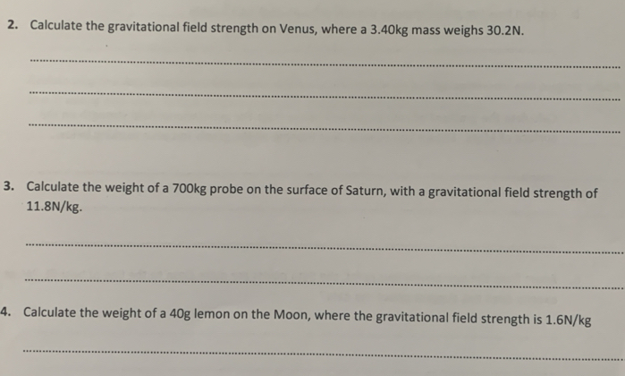 Calculate the gravitational field strength on Venus, where a 3.40kg mass weighs 30.2N. 
_ 
_ 
_ 
3. Calculate the weight of a 700kg probe on the surface of Saturn, with a gravitational field strength of
11.8N/kg. 
_ 
_ 
4. Calculate the weight of a 40g lemon on the Moon, where the gravitational field strength is 1.6N/kg
_