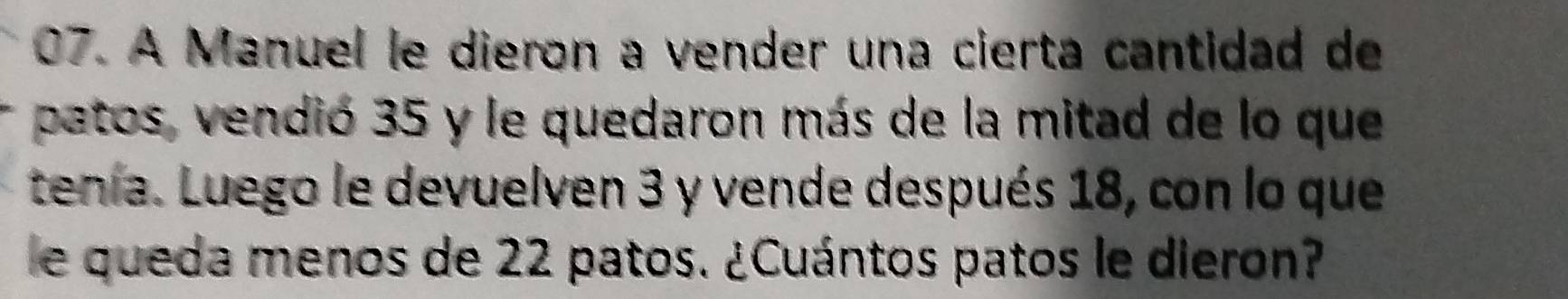 A Manuel le dieron a vender una cierta cantidad de 
patos, vendió 35 y le quedaron más de la mitad de lo que 
tenia. Luego le devuelven 3 y vende después 18, con lo que 
e queda menos de 22 patos. ¿Cuántos patos le dieron?