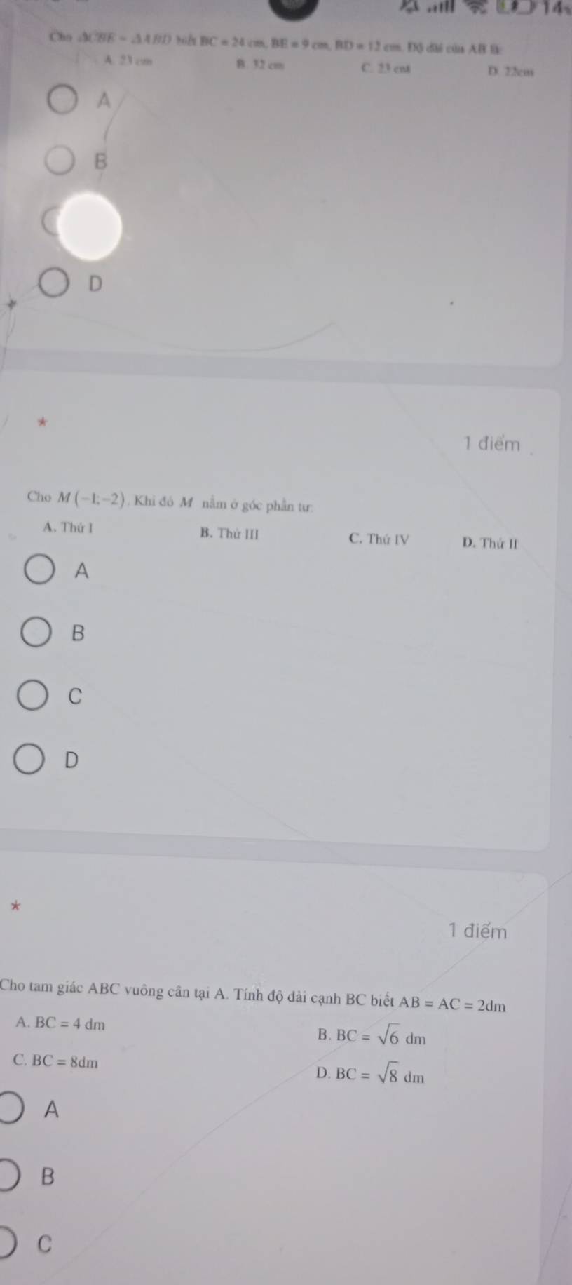 Cho △ CBE=△ ABD BC=24cm, BE=9cm, BD=12cm. DO c ủa A B l
A. 23 cm B. 32 cm C. 23 cnt
D. 22cm
A
B
D
1 điểm
Cho M(-1;-2) Khi đó M nằm ở góc phần tư:
A. Thứ I B. Thứ III C. ThirIV D. Thứ II
A
B
C
D
*
1 điểm
Cho tam giác ABC vuông cân tại A. Tính độ dài cạnh BC biết AB=AC=2dm
A. BC=4dm B. BC=sqrt(6)dm
C. BC=8dm
D. BC=sqrt(8)dm
A
B
C