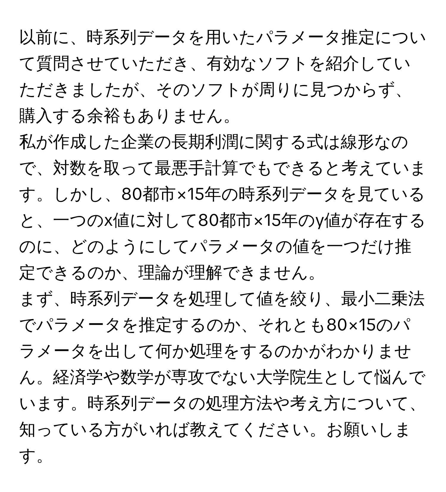 以前に、時系列データを用いたパラメータ推定について質問させていただき、有効なソフトを紹介していただきましたが、そのソフトが周りに見つからず、購入する余裕もありません。  

私が作成した企業の長期利潤に関する式は線形なので、対数を取って最悪手計算でもできると考えています。しかし、80都市×15年の時系列データを見ていると、一つのx値に対して80都市×15年のy値が存在するのに、どのようにしてパラメータの値を一つだけ推定できるのか、理論が理解できません。  

まず、時系列データを処理して値を絞り、最小二乗法でパラメータを推定するのか、それとも80×15のパラメータを出して何か処理をするのかがわかりません。経済学や数学が専攻でない大学院生として悩んでいます。時系列データの処理方法や考え方について、知っている方がいれば教えてください。お願いします。