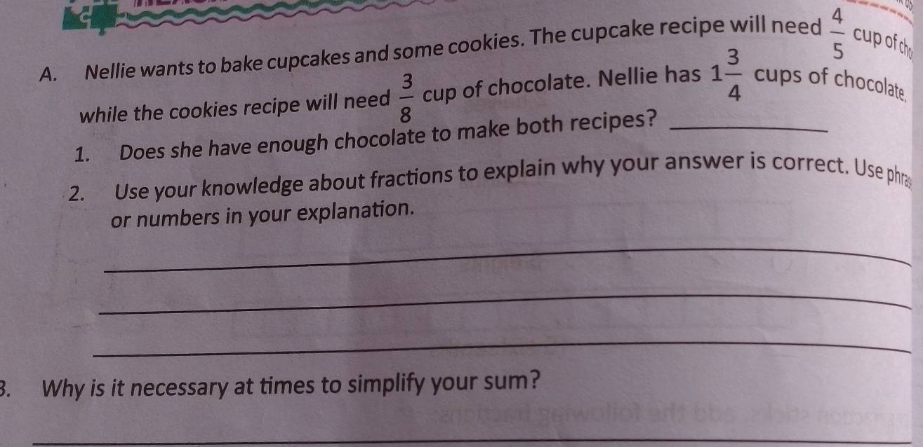 a 
A. Nellie wants to bake cupcakes and some cookies. The cupcake recipe will need  4/5  cup ofch 
while the cookies recipe will need  3/8  cup of chocolate. Nellie has 1 3/4  cups of chocolate 
1. Does she have enough chocolate to make both recipes?_ 
2. Use your knowledge about fractions to explain why your answer is correct. Use phra 
or numbers in your explanation. 
_ 
_ 
_ 
3. Why is it necessary at times to simplify your sum? 
_