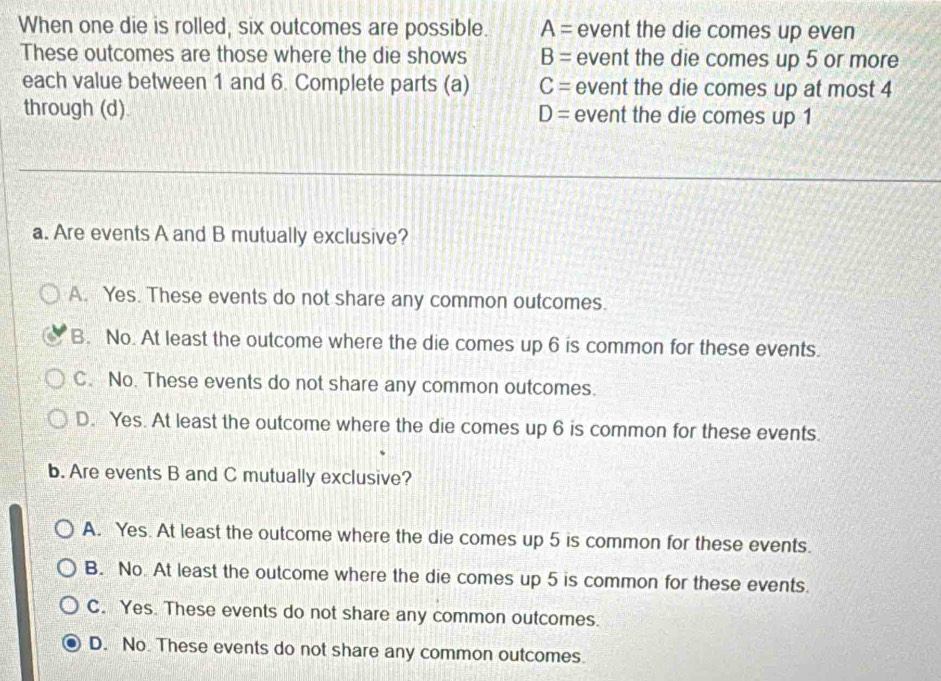 When one die is rolled, six outcomes are possible. A= event the die comes up even
These outcomes are those where the die shows B= event the die comes up 5 or more
each value between 1 and 6. Complete parts (a) C= event the die comes up at most 4
through (d). D= event the die comes up 1
a. Are events A and B mutually exclusive?
A. Yes. These events do not share any common outcomes.
B. No. At least the outcome where the die comes up 6 is common for these events.
C. No. These events do not share any common outcomes.
D. Yes. At least the outcome where the die comes up 6 is common for these events.
b. Are events B and C mutually exclusive?
A. Yes. At least the outcome where the die comes up 5 is common for these events.
B. No. At least the outcome where the die comes up 5 is common for these events
C. Yes. These events do not share any common outcomes.
D. No These events do not share any common outcomes