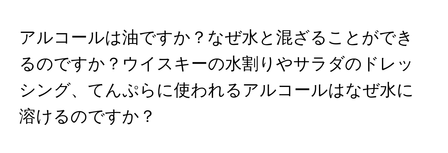 アルコールは油ですか？なぜ水と混ざることができるのですか？ウイスキーの水割りやサラダのドレッシング、てんぷらに使われるアルコールはなぜ水に溶けるのですか？