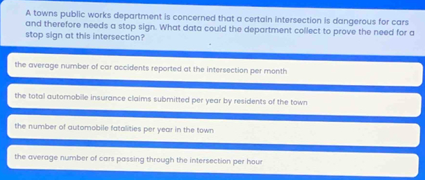 A towns public works department is concerned that a certain intersection is dangerous for cars
and therefore needs a stop sign. What data could the department collect to prove the need for a
stop sign at this intersection?
the average number of car accidents reported at the intersection per month
the total automobile insurance claims submitted per year by residents of the town
the number of automobile fatalities per year in the town
the average number of cars passing through the intersection per hour