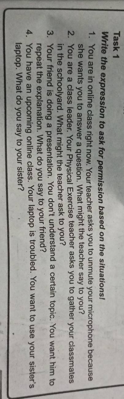 Task 1 
Write the expression to ask for permission based on the situations! 
1. You are in online class right now. Your teacher asks you to unmute your microphone because 
she wants you to answer a question. What might the teacher say to you? 
2. You are a class leader. Your Physical Exercise teacher asks you to gather your classmates 
in the schoolyard. What might the teacher ask to you? 
3. Your friend is doing a presentation. You don't understand a certain topic. You want him to 
repeat the explanation. What do you say to your friend? 
4. You have an upcoming online class. Your laptop is troubled. You want to use your sister's 
laptop. What do you say to your sister?