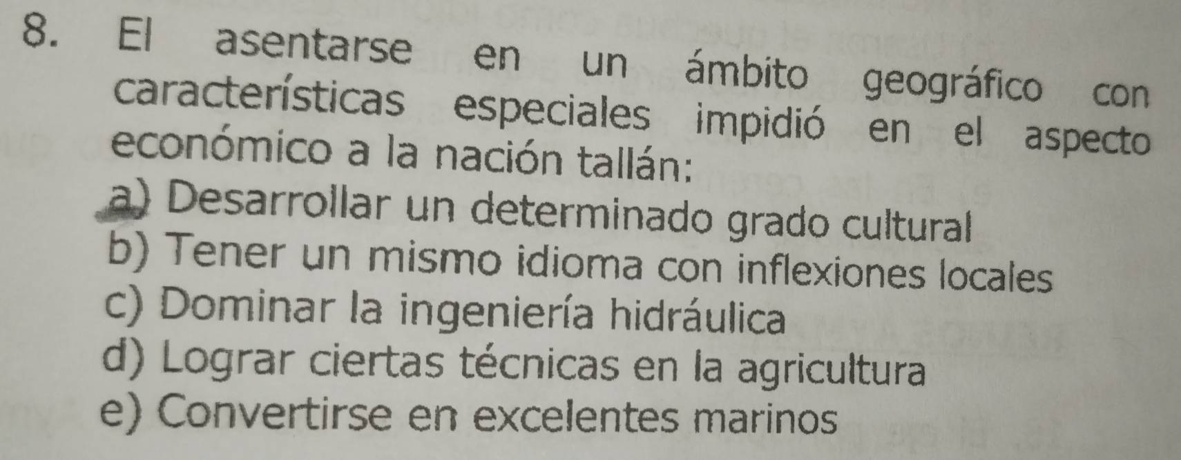 El asentarse en un ámbito geográfico con
características especiales impidió en el aspecto
económico a la nación tallán:
a) Desarrollar un determinado grado cultural
b) Tener un mismo idioma con inflexiones locales
c) Dominar la ingeniería hidráulica
d) Lograr ciertas técnicas en la agricultura
e) Convertirse en excelentes marinos