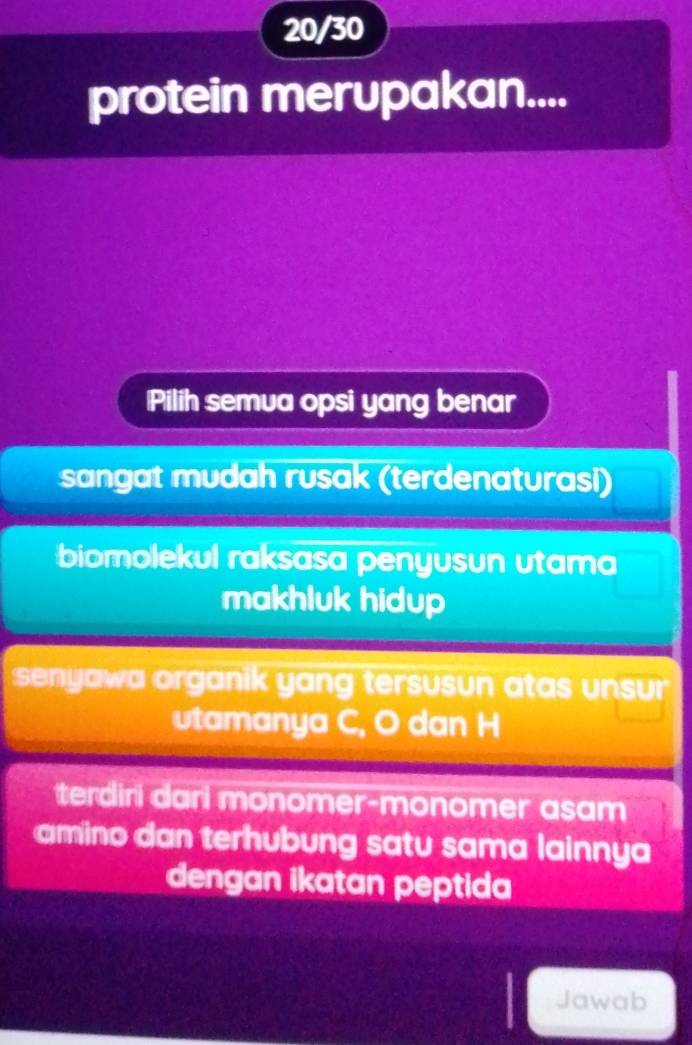 20/30
protein merupakan....
Pilih semua opsi yang benar
sangat mudah rusak (terdenaturasi)
biomolekul raksasa penyusun utama
makhluk hidup
senyawa organik yang tersusun atas unsur 
utamanya C, O dan H
teriri ri monomer-monomer asam
amino dan terhubung satu sama lainnya
dengan ikatan peptida
Jawab