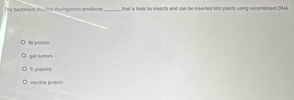 The bacterium Bacilles thuringiensis produces_ that is toxic to insects and can be inserted into plants using recombinant DNA.
Bt protein
gall tumors
Ti plasmid
vaccine protein