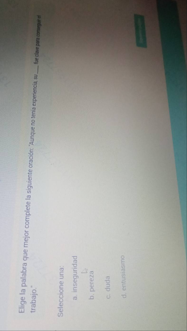 Elige la palabra que mejor complete la siguiente oración: "Aunque no tenía experiencia, su_ fue clave para conseguir el
trabajo."
Seleccione una:
a. inseguridad
b. pereza
c. duda
d. entusiasmo