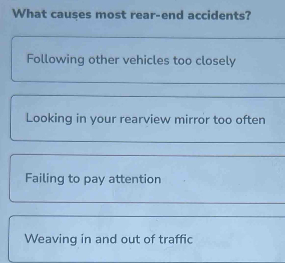 What causes most rear-end accidents?
_
Following other vehicles too closely
_
_
Looking in your rearview mirror too often
_
_
Failing to pay attention
_
_
Weaving in and out of traffic