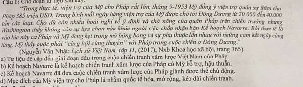 Cho đoạn từ nệu sau day. 
*Trong thực tể, viện trợ của Mỹ cho Pháp rất lớn, tháng 9-1953 Mỹ đồng ý viện trợ quân sự thêm cho 
Pháp 385 triệu USD. Trung bình mỗi ngày hàng viện trợ của Mỹ được chở tới Đông Dương từ 20.000 đến 40.000
tấn các loại. Cho dù còn nhiều hoài nghỉ về ý định và khả năng của quân Pháp trên chiến trường, nhưng 
Washington thấy không còn sự lựa chọn nào khác ngoài việc chấp nhận bản Kể hoạch Navarre. Bởi thực tế là 
vào lúc này cả Pháp và Mỹ đang kẹt trong mở bỏng bong và sự phụ thuộc lẫn nhau với những cam kết ngày càng 
tăng. Mỹ thấy buộc phải “cùng hội cùng thuyển” với Pháp trong cuộc chiến ở Đông Dương.” 
(Nguyễn Văn Nhật: Lịch sử Việt Nam, tập 11, (2017), Nxb Khoa học xã hội, trang 365) 
a) Tư liệu đề cập đến giai đoạn đầu trong cuộc chiến tranh xâm lược Việt Nam của Pháp. 
b) Kể hoạch Navarre là kế hoạch chiến tranh xâm lược của Pháp có Mỹ hỗ trợ, hậu thuẫn. 
c) Kể hoạch Navarre đã đưa cuộc chiến tranh xâm lược của Pháp giảnh được thể chủ động. 
d) Mục đích của Mỹ viện trợ cho Pháp là nhằm quốc tế hóa, mở rộng, kéo dài chiến tranh.