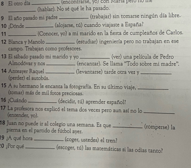 El otro día _ (encontrarse, yo) con María pero no me 
_(hablar). No sé qué le ha pasado. 
9 El año pasado mi padre _(trabajar) sin tomarse ningún día libre. 
10 ¿Dónde _(alojarse, tú) cuando viajaste a España? 
11 _(Conocer, yo) a mi marido en la fiesta de cumpleaños de Carlos. 
12 Blanca y Manolo _(estudiar) ingeniería pero no trabajan en ese 
campo. Trabajan como profesores. 
13 El sábado pasado mi marido y yo _(ver) una película de Pedro 
Almodóvar y nos _(encantar). Se llama “Todo sobre mi madre”. 
14 Anteayer Raquel_ (levantarse) tarde otra vez y_ 
(perder) el autobús. 
15 A su hermano le encanta la fotografía. En su último viaje,_ 
(tomar) más de mil fotos preciosas. 
16 ¿Cuándo _(decidir, tú) aprender español? 
17 La profesora nos explicó el tema dos veces pero aun así no lo_ 
(entender, yo). 
18 Juan no puede ir al colegio una semana. Es que _(romperse) la 
pierna en el partido de fútbol ayer. 
19 ¿A qué hora _(coger, ustedes) el tren? 
20 ¿Por qué _(escoger, tú) las matemáticas si las odias tanto?