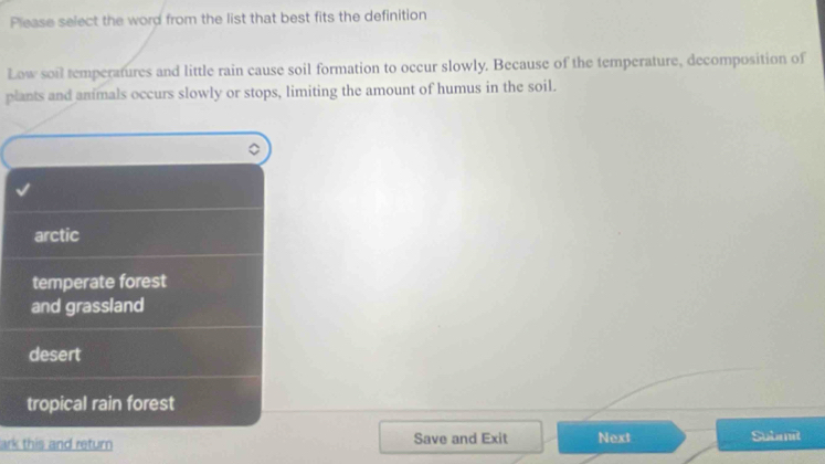 Please select the word from the list that best fits the definition
Low soil temperatures and little rain cause soil formation to occur slowly. Because of the temperature, decomposition of
plants and animals occurs slowly or stops, limiting the amount of humus in the soil.
arctic
temperate forest
and grassland
desert
tropical rain forest
ark this and return Save and Exit Next Submit