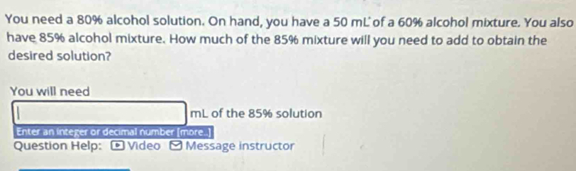 You need a 80% alcohol solution. On hand, you have a 50 mL of a 60% alcohol mixture. You also 
have 85% alcohol mixture. How much of the 85% mixture will you need to add to obtain the 
desired solution? 
You will need
mL of the 85% solution 
Enter an integer or decimal number [more..] 
Question Help: Video - Message instructor