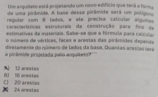 Um arquiteto está projetando um novo edifício que terá a forma
de uma pirâmide. A base dessa pirâmide será um polígono
regular com 8 lados, e ele precisa calcular algumas
características estruturais da construção para fins de
estimativas de materiais. Sabe-se que a fórmula para calcular
o número de vértices, faces e arestas das pirâmides depende
diretamente do número de lados da base. Quantas arestas terá
a pirâmide projetada pelo arquiteto?
) 12 arestas
B) 16 arestas
C) 20 arestas
24 arestas