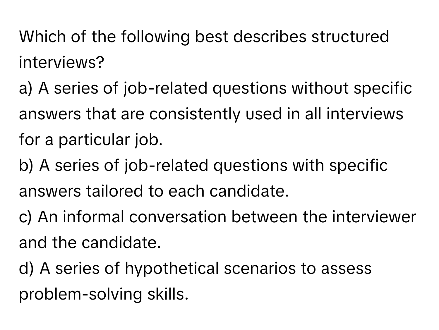 Which of the following best describes structured interviews?

a) A series of job-related questions without specific answers that are consistently used in all interviews for a particular job.
b) A series of job-related questions with specific answers tailored to each candidate.
c) An informal conversation between the interviewer and the candidate.
d) A series of hypothetical scenarios to assess problem-solving skills.