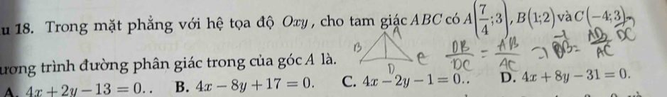 Trong mặt phẳng với hệ tọa độ Oxy, cho tam giác ABC có A( 7/4 ;3), B(1;2) và C(-4;3)
đương trình đường phân giác trong của góc A là.
A. 4x+2y-13=0.. B. 4x-8y+17=0. C. 4x-2y-1=0.. D. 4x+8y-31=0.