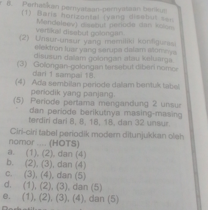 Perhatíkan pernyataan-pernyataan berikut!
(1) Baris horizontal (yang disebut seri
Mendeleev) disebut periode dan kolom
vertikal disebut golongan.
(2) Unsur-unsur yang memiliki konfigurasi
elektron luar yang serupa dalam atomnya
disusun dalam golongan atau keluarga.
(3) Golongan-golongan tersebut diberi nomor
dari 1 sampai 18.
(4) Ada sembilan periode dalam bentuk tabel
periodik yang panjang.
(5) Periode pertama mengandung 2 unsur
dan periode berikutnya masing-masing
terdiri dari 8, 8, 18, 18, dan 32 unsur.
Ciri-ciri tabel periodik modern ditunjukkan oleh
nomor .... (HOTS)
a. (1), (2), dan (4)
b. (2), (3), dan (4)
c. (3), (4), dan (5)
d. (1), (2), (3), dan (5)
e. (1), (2), (3), (4), , dan (5)