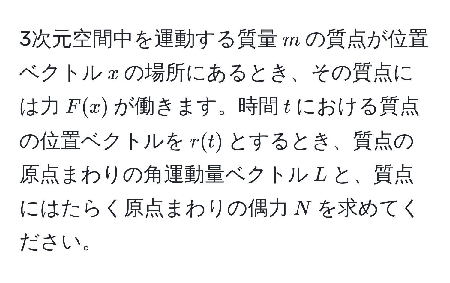 3次元空間中を運動する質量$m$の質点が位置ベクトル$x$の場所にあるとき、その質点には力$F(x)$が働きます。時間$t$における質点の位置ベクトルを$r(t)$とするとき、質点の原点まわりの角運動量ベクトル$L$と、質点にはたらく原点まわりの偶力$N$を求めてください。