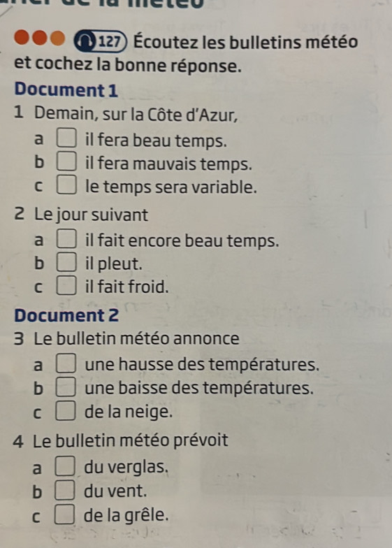 (127) Écoutez les bulletins météo
et cochez la bonne réponse.
Document 1
1 Demain, sur la Côte d'Azur,
a □ il fera beau temps.
b □ il fera mauvais temps.
C □ le temps sera variable.
2 Le jour suivant
a □ il fait encore beau temps.
b □ il pleut.
C □ il fait froid.
Document 2
3 Le bulletin météo annonce
a □ une hausse des températures.
b □ une baisse des températures.
C □ de la neige.
4 Le bulletin météo prévoit
a □ du verglas.
b □ du vent.
C □ de la grêle.