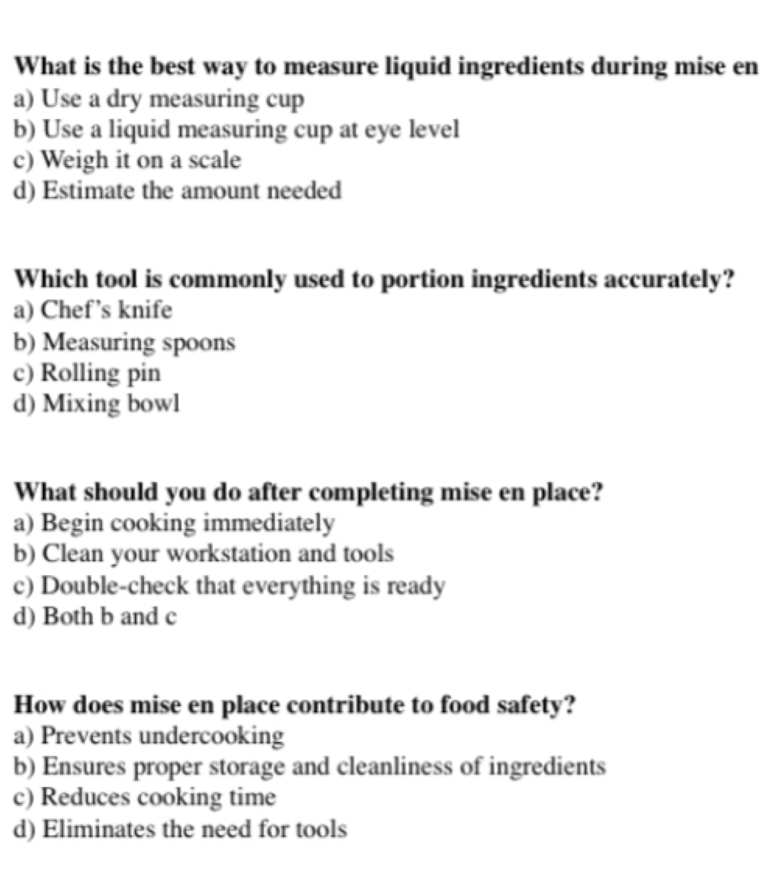 What is the best way to measure liquid ingredients during mise en
a) Use a dry measuring cup
b) Use a liquid measuring cup at eye level
c) Weigh it on a scale
d) Estimate the amount needed
Which tool is commonly used to portion ingredients accurately?
a) Chef’s knife
b) Measuring spoons
c) Rolling pin
d) Mixing bowl
What should you do after completing mise en place?
a) Begin cooking immediately
b) Clean your workstation and tools
c) Double-check that everything is ready
d) Both b and c
How does mise en place contribute to food safety?
a) Prevents undercooking
b) Ensures proper storage and cleanliness of ingredients
c) Reduces cooking time
d) Eliminates the need for tools