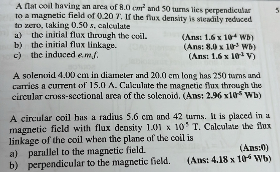 A flat coil having an area of 8.0cm^2 and 50 turns lies perpendicular 5 
to a magnetic field of 0.20 T. If the flux density is steadily reduced 
to zero, taking 0.50 s, calculate 
a) the initial flux through the coil. (Ans: 1.6* 10^(-4)Wb)
b) the initial flux linkage. (Ans: 8.0* 10^(-3)Wb)
c) the induced e.m.f. (Ans: 1.6* 10^(-2)V)
A solenoid 4.00 cm in diameter and 20.0 cm long has 250 turns and 
carries a current of 15.0 A. Calculate the magnetic flux through the 
circular cross-sectional area of the solenoid. (Ans: 2.96* 10^(-5)Wb)
A circular coil has a radius 5.6 cm and 42 turns. It is placed in a 
magnetic field with flux density 1.01* 10^(-5)T. Calculate the flux 
linkage of the coil when the plane of the coil is 
a) parallel to the magnetic field. (Ans:0) 
b) perpendicular to the magnetic field. (Ans: 4.18* 10^(-6)Wb)