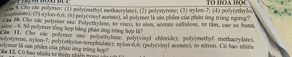 ThPT trịnh Hoài đức TO HOA HQC 
ciu 9. Cho các polymer: (1) poly(methyl methacrylate); (2) polystyrene; (3) nylon -7; (4) poly(ethyler 
terephtalate); (5) nylon- 6, 6; (6) poly(vinyl acetate), số polymer là sản phầm của phản ứng trùng ngưng? 
Câu 10. Cho các polymer sau: Polyethylene, tơ visco, tơ olon, acetate cellulose, tơ tằm, cao su buna, 
nilon - 6. Số polymer tổng hợp bằng phản ứng trùng hợp là? 
Câu 11. Cho các polymer sau: polyethylene; poly(vinyl chloride); poly(methyl methacrylate), 
polystyrene, nylon- 7; poly(ethylen-terephtalate); nylon -6,6; (poly(vinyl acetate), to nitron. Có bao nhiêu 
polymer là sản phầm của phản ứng trùng hợp? 
Câu 12. Có bao nhiệu tơ thiên nhiện trong