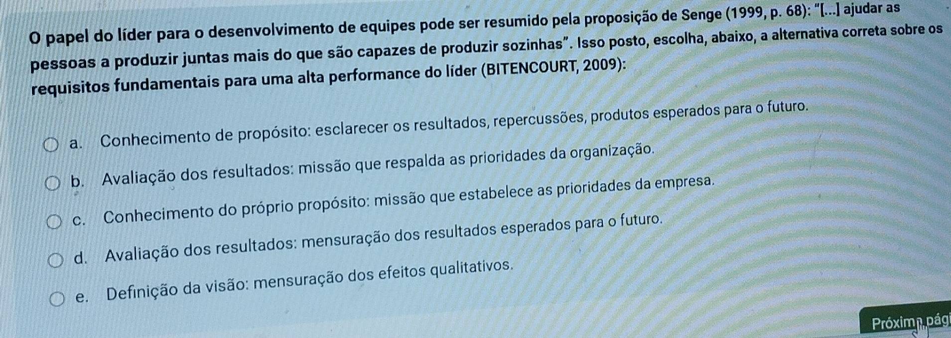 papel do líder para o desenvolvimento de equipes pode ser resumido pela proposição de Senge (1999, p. 68): "[...] ajudar as
pessoas a produzir juntas mais do que são capazes de produzir sozinhas". Isso posto, escolha, abaixo, a alternativa correta sobre os
requisitos fundamentais para uma alta performance do líder (BITENCOURT, 2009):
a. Conhecimento de propósito: esclarecer os resultados, repercussões, produtos esperados para o futuro.
b. Avaliação dos resultados: missão que respalda as prioridades da organização.
c. Conhecimento do próprio propósito: missão que estabelece as prioridades da empresa.
d. Avaliação dos resultados: mensuração dos resultados esperados para o futuro.
e. Definição da visão: mensuração dos efeitos qualitativos.
Próxima pági