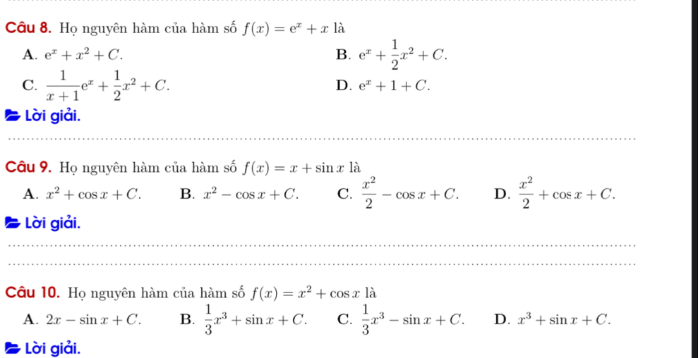 Họ nguyên hàm của hàm số f(x)=e^x+xla
A. e^x+x^2+C. B. e^x+ 1/2 x^2+C.
C.  1/x+1 e^x+ 1/2 x^2+C.
D. e^x+1+C. 
Lời giải.
_
Câu 9. Họ nguyên hàm của hàm số f(x)=x+sin x1dot a
A. x^2+cos x+C. B. x^2-cos x+C. C.  x^2/2 -cos x+C. D.  x^2/2 +cos x+C. 
Lời giải.
_
_
Câu 10. Họ nguyên hàm của hàm số f(x)=x^2+cos x1dot a
A. 2x-sin x+C. B.  1/3 x^3+sin x+C. C.  1/3 x^3-sin x+C. D. x^3+sin x+C. 
Lời giải.