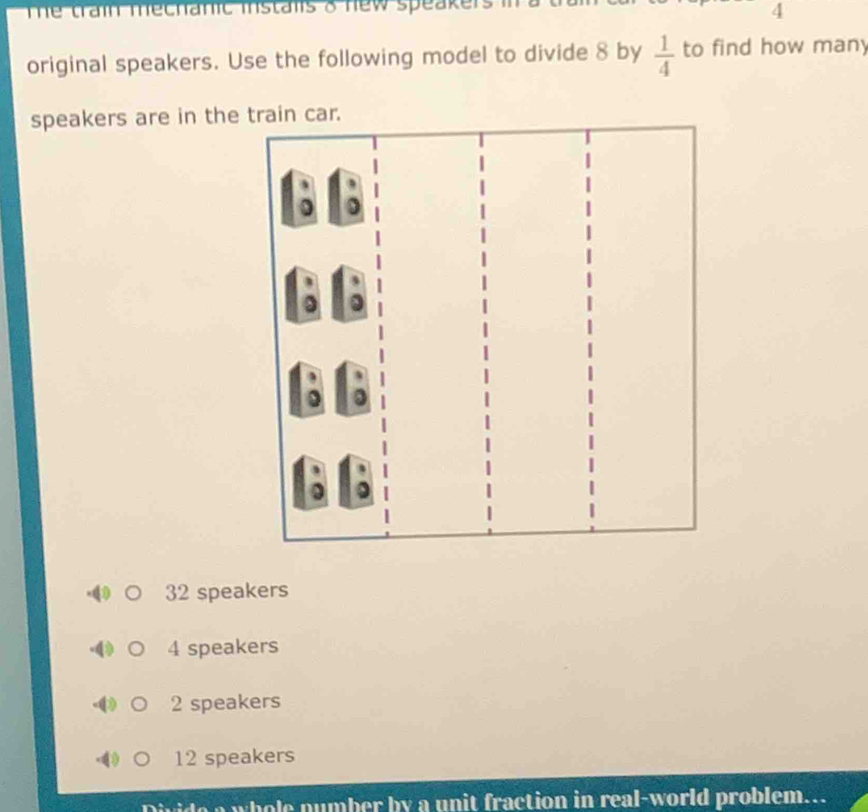 The train mechanic instals o new speakers i
4
original speakers. Use the following model to divide 8 by  1/4  to find how many
speakers are in the train car.
32 speakers
4 speakers
2 speakers
12 speakers
Divide a whole number by a unit fraction in real-world problem...