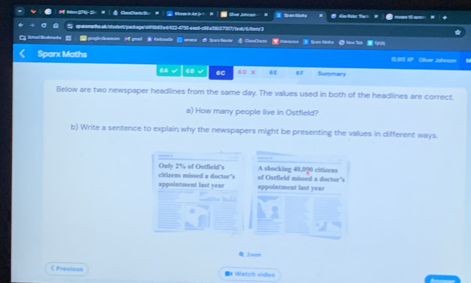 tx (274)-23: CvesCtats Su: Moses in At ( 1 Clver Jdrson Spen Medp Alev Riler. The 1 1 
a 2- T c C 8b37507/tack/6/ttery3 
Keboodle senecs Spara Rander ClassChaits 1 thes ou ro Spar Mads New Tab 
Sparx Maths Oliver Johnson 
1915 
SA 6B 6C at x 6£ BF Surpmary 
Below are two newspaper headllines from the same day. The values used in both of the headlines are correct, 
a) How many people live in Ostfield? 
b) Write a sentence to explain why the newspapers might be presenting the values in different ways. 
Only 2% of Ostfield's A shocking 40,070 citizens 
citizens missed a doctor's of Ostfield missed a doctor's 
appointment last year appointment last year 
Q Zaom 
 Previous =# Watch video