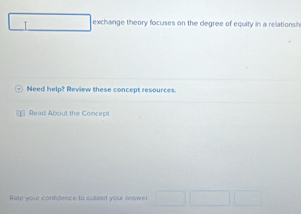 ()^Y exchange theory focuses on the degree of equity in a relationsh 
Need help? Review these concept resources. 
Read About the Concept 
Rate your confidence to submit your answer □ □ □