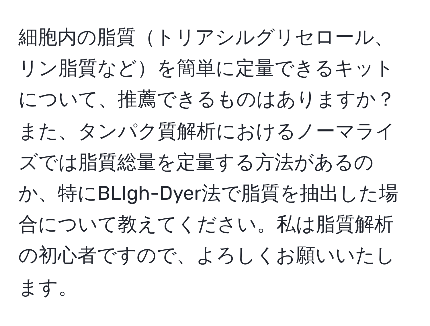 細胞内の脂質トリアシルグリセロール、リン脂質などを簡単に定量できるキットについて、推薦できるものはありますか？また、タンパク質解析におけるノーマライズでは脂質総量を定量する方法があるのか、特にBLIgh-Dyer法で脂質を抽出した場合について教えてください。私は脂質解析の初心者ですので、よろしくお願いいたします。