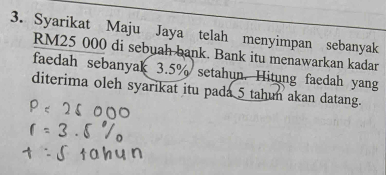 Syarikat Maju Jaya telah menyimpan sebanyak
RM25 000 di sebuah bank. Bank itu menawarkan kadar 
faedah sebanyak 3.5% setahun. Hitung faedah yang 
diterima oleh syarikat itu pada 5 tahun akan datang.