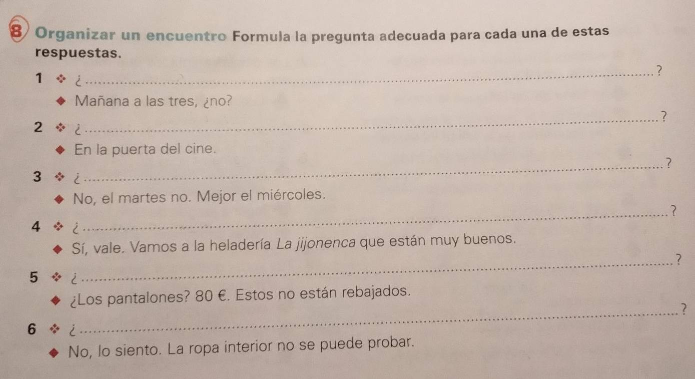 8/ Organizar un encuentro Formula la pregunta adecuada para cada una de estas 
respuestas. 
_? 
1 i 
Mañana a las tres, ¿no? 
_? 
2 i 
En la puerta del cine. 
_? 
3 i 
No, el martes no. Mejor el miércoles. 
_? 
4 i 
Sí, vale. Vamos a la heladería La jijonenca que están muy buenos. 
_? 
5 i 
¿Los pantalones? 80 €. Estos no están rebajados. 
_2 
6 i 
No, lo siento. La ropa interior no se puede probar.