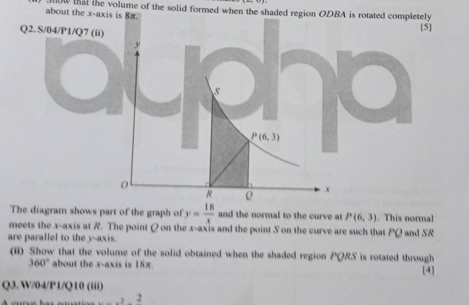 31ow that the volume of the solid formed when the shaded region ODBA is rotated completely 
about the x-axis is 8π. 
Q2. S/04/P1/Q7 (ii) 
[5]
y
S
P(6,3)
0
R ρ
x
The diagram shows part of the graph of y= 18/x  and the normal to the curve at P(6,3). This normal 
meets the x-axis at R. The point Q on the x-axis and the point S on the curve are such that PQ and SR
are parallel to the y-axis. 
(ii) Show that the volume of the solid obtained when the shaded region PORS is rotated through
360° about the x-axis is 18π. [4] 
Q3.W/04/P1/Q10 (iii) 
_ 3. 2